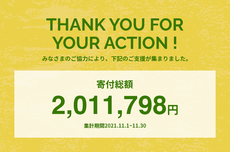 THANK YOU FOR YOUR ACTION !みなさまのご協力により、下記のご支援が集まりました。寄付総額2,011,798円 集計期間2021.11.1~11.30