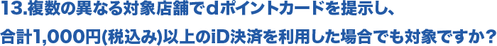 13.複数の異なる対象店舗でｄポイントカードを提示し、合計1,000円(税込み)以上のiD決済を利用した場合でも対象ですか？